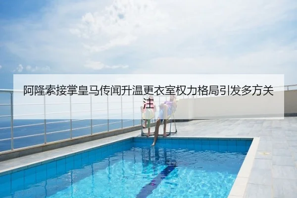 阿隆索接掌皇马传闻升温更衣室权力格局引发多方关注