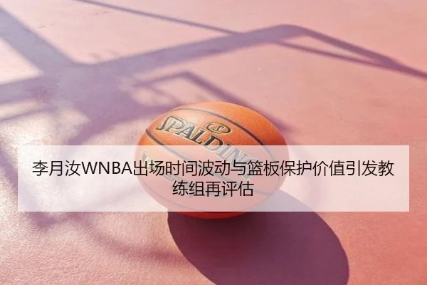 李月汝WNBA出场时间波动与篮板保护价值引发教练组再评估