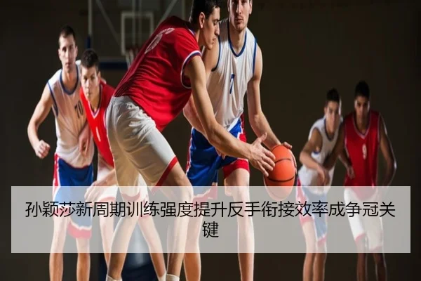 孙颖莎新周期训练强度提升反手衔接效率成争冠关键