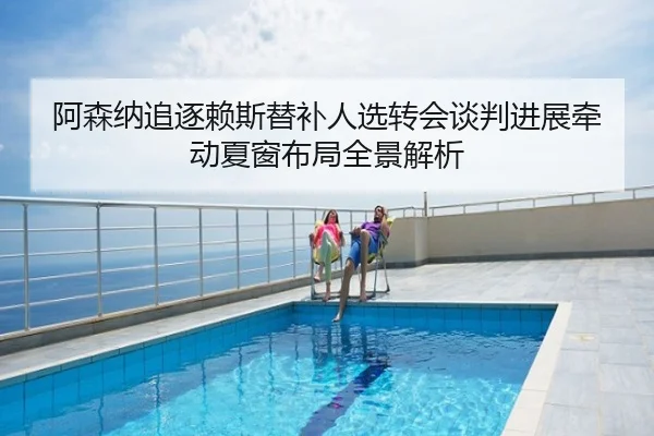 阿森纳追逐赖斯替补人选转会谈判进展牵动夏窗布局全景解析