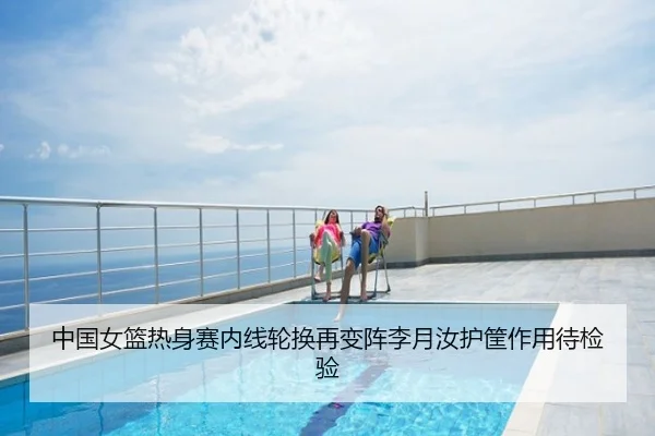中国女篮热身赛内线轮换再变阵李月汝护筐作用待检验