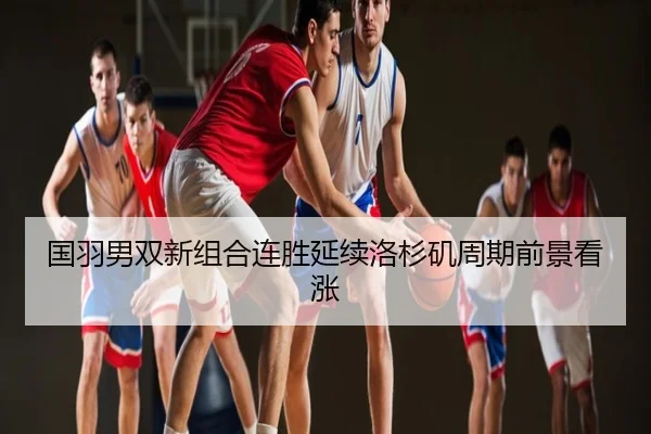 国羽男双新组合连胜延续洛杉矶周期前景看涨
