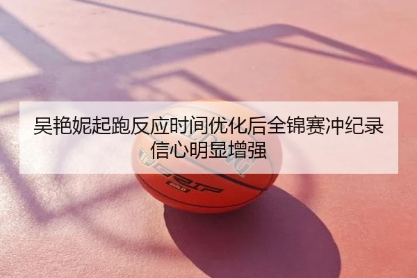吴艳妮起跑反应时间优化后全锦赛冲纪录信心明显增强